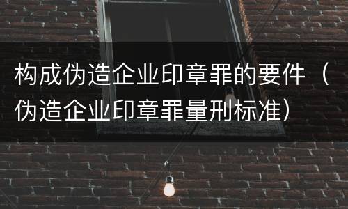 构成伪造企业印章罪的要件（伪造企业印章罪量刑标准）