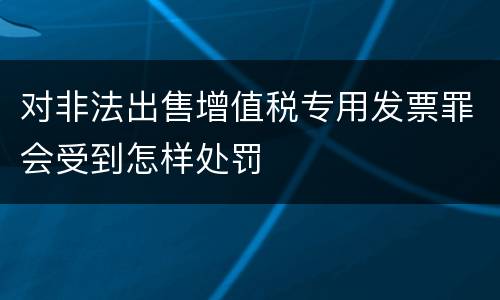 对非法出售增值税专用发票罪会受到怎样处罚