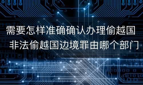 需要怎样准确确认办理偷越国 非法偷越国边境罪由哪个部门办理