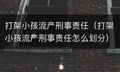 打架小孩流产刑事责任（打架小孩流产刑事责任怎么划分）