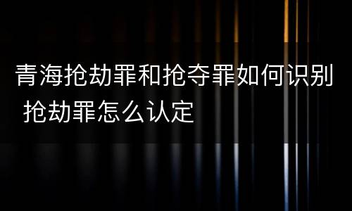 青海抢劫罪和抢夺罪如何识别 抢劫罪怎么认定
