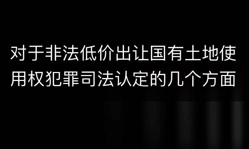 对于非法低价出让国有土地使用权犯罪司法认定的几个方面