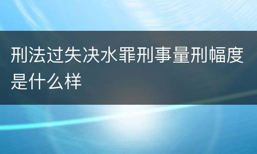 刑法过失决水罪刑事量刑幅度是什么样