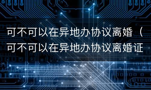 可不可以在异地办协议离婚（可不可以在异地办协议离婚证）