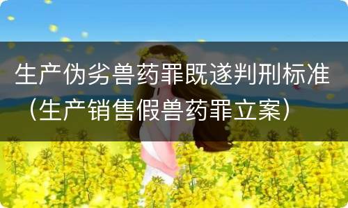 生产伪劣兽药罪既遂判刑标准（生产销售假兽药罪立案）
