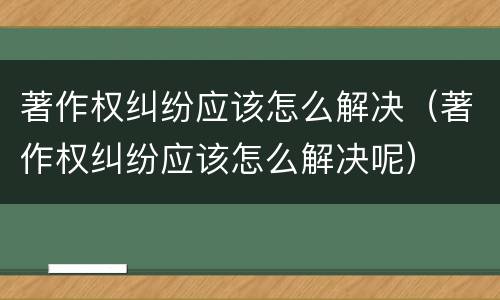 著作权纠纷应该怎么解决（著作权纠纷应该怎么解决呢）