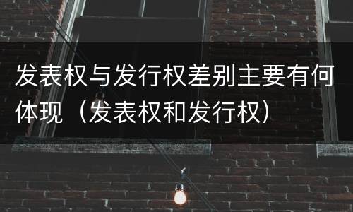 发表权与发行权差别主要有何体现（发表权和发行权）