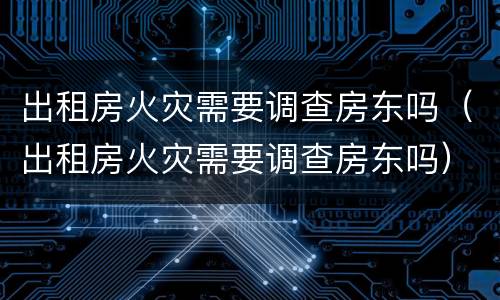 出租房火灾需要调查房东吗（出租房火灾需要调查房东吗）