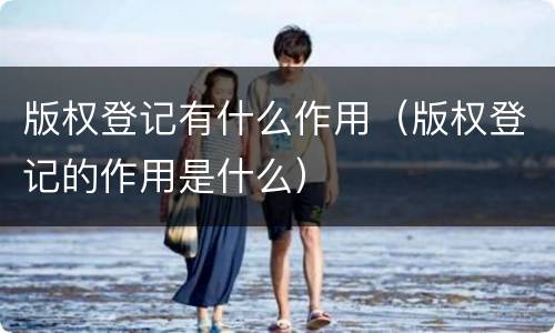 版权登记有什么作用（版权登记的作用是什么）