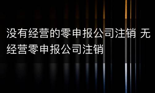 没有经营的零申报公司注销 无经营零申报公司注销