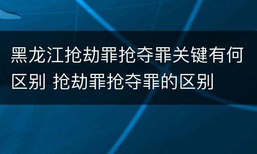 黑龙江抢劫罪抢夺罪关键有何区别 抢劫罪抢夺罪的区别