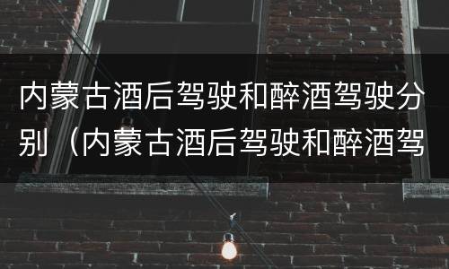 内蒙古酒后驾驶和醉酒驾驶分别（内蒙古酒后驾驶和醉酒驾驶分别是什么）