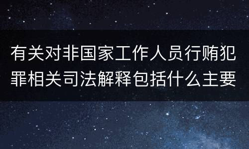 有关对非国家工作人员行贿犯罪相关司法解释包括什么主要内容
