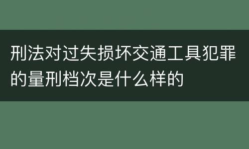 刑法对过失损坏交通工具犯罪的量刑档次是什么样的