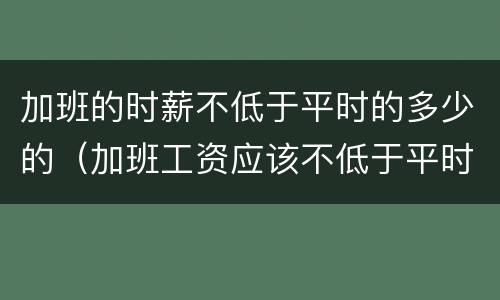 加班的时薪不低于平时的多少的（加班工资应该不低于平时工资的多少）