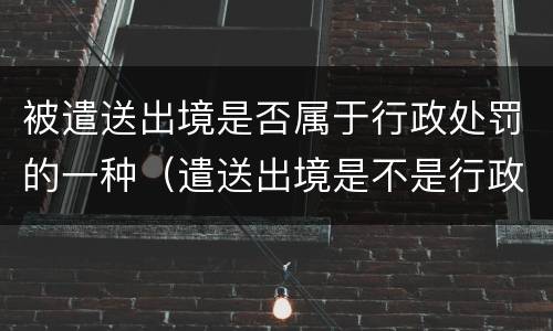 被遣送出境是否属于行政处罚的一种（遣送出境是不是行政处罚）