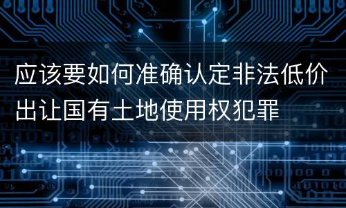 应该要如何准确认定非法低价出让国有土地使用权犯罪