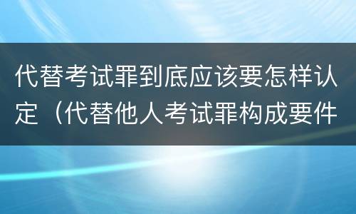 代替考试罪到底应该要怎样认定（代替他人考试罪构成要件有何规定）