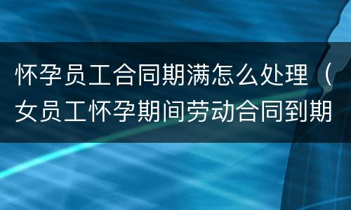 怀孕员工合同期满怎么处理（女员工怀孕期间劳动合同到期了怎么办）
