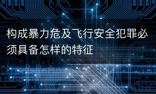 构成暴力危及飞行安全犯罪必须具备怎样的特征