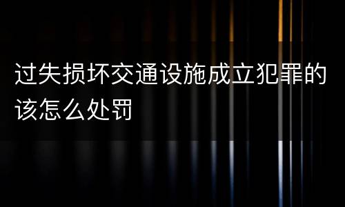 过失损坏交通设施成立犯罪的该怎么处罚