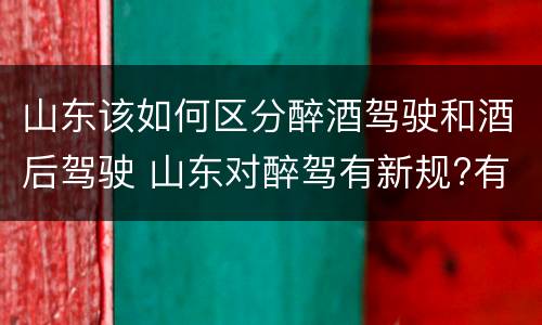 山东该如何区分醉酒驾驶和酒后驾驶 山东对醉驾有新规?有哪些?