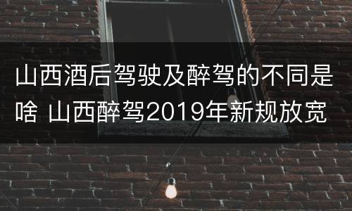 山西酒后驾驶及醉驾的不同是啥 山西醉驾2019年新规放宽