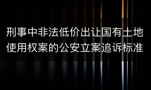 刑事中非法低价出让国有土地使用权案的公安立案追诉标准有怎样的规定