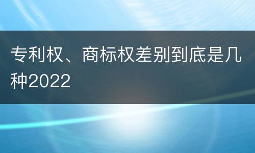 专利权、商标权差别到底是几种2022