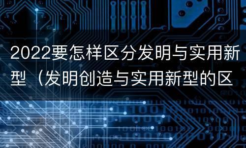 2022要怎样区分发明与实用新型（发明创造与实用新型的区别）