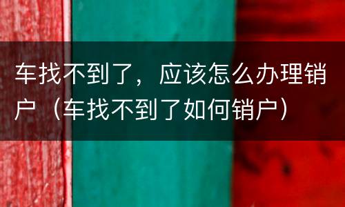 车找不到了，应该怎么办理销户（车找不到了如何销户）