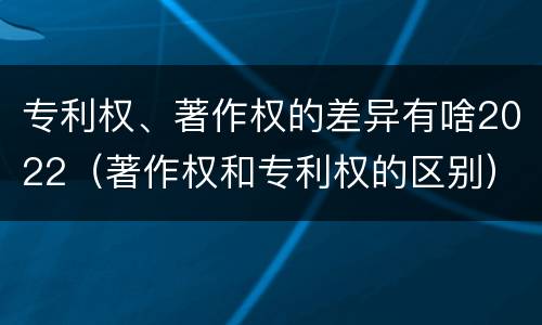 专利权、著作权的差异有啥2022（著作权和专利权的区别）