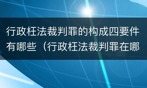 行政枉法裁判罪的构成四要件有哪些（行政枉法裁判罪在哪里立案）
