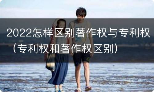 2022怎样区别著作权与专利权（专利权和著作权区别）