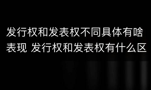 发行权和发表权不同具体有啥表现 发行权和发表权有什么区别