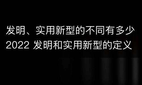 发明、实用新型的不同有多少2022 发明和实用新型的定义
