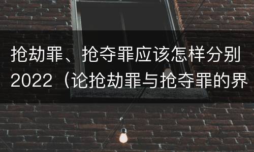 抢劫罪、抢夺罪应该怎样分别2022（论抢劫罪与抢夺罪的界限）