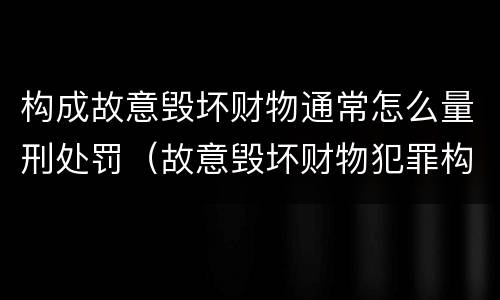 构成故意毁坏财物通常怎么量刑处罚（故意毁坏财物犯罪构成）