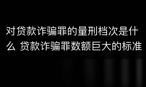对贷款诈骗罪的量刑档次是什么 贷款诈骗罪数额巨大的标准是多少