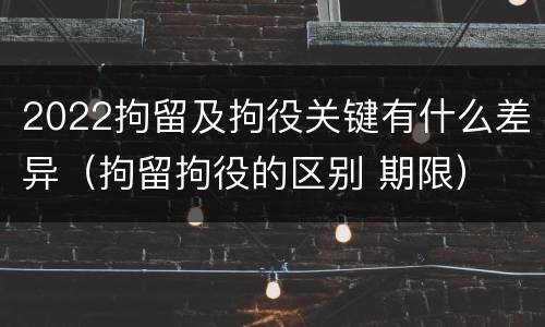 2022拘留及拘役关键有什么差异（拘留拘役的区别 期限）