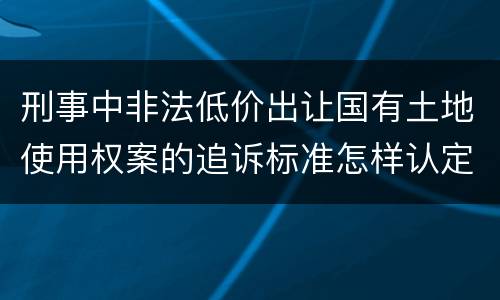 刑事中非法低价出让国有土地使用权案的追诉标准怎样认定