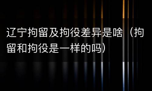 辽宁拘留及拘役差异是啥（拘留和拘役是一样的吗）