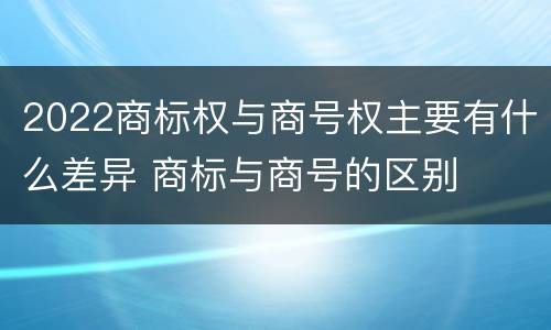 2022商标权与商号权主要有什么差异 商标与商号的区别