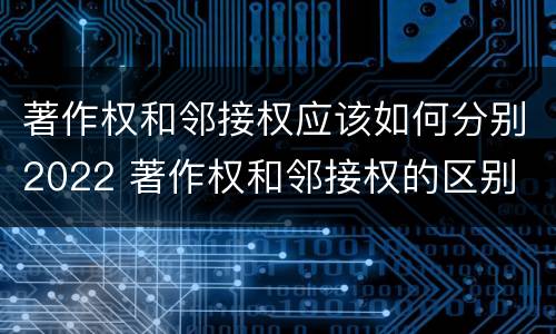 著作权和邻接权应该如何分别2022 著作权和邻接权的区别