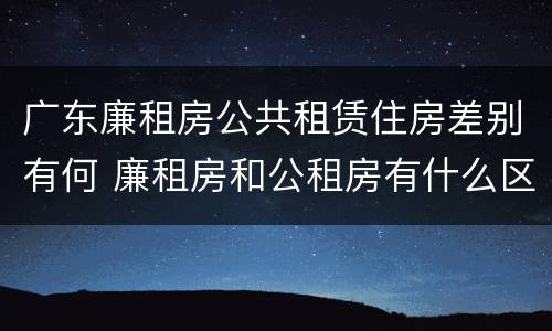广东廉租房公共租赁住房差别有何 廉租房和公租房有什么区别广州