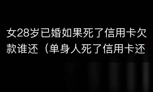 女28岁已婚如果死了信用卡欠款谁还（单身人死了信用卡还要还吗）