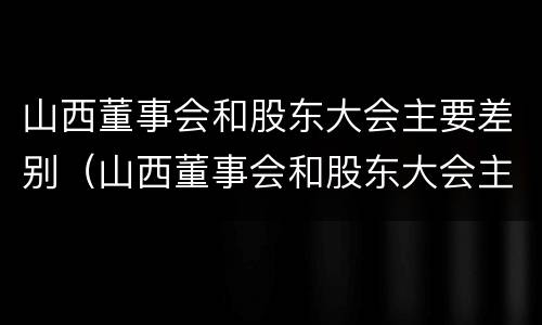 山西董事会和股东大会主要差别（山西董事会和股东大会主要差别是什么）