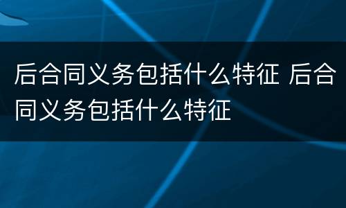 后合同义务包括什么特征 后合同义务包括什么特征