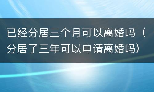 已经分居三个月可以离婚吗（分居了三年可以申请离婚吗）