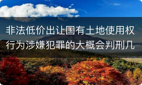 非法低价出让国有土地使用权行为涉嫌犯罪的大概会判刑几年